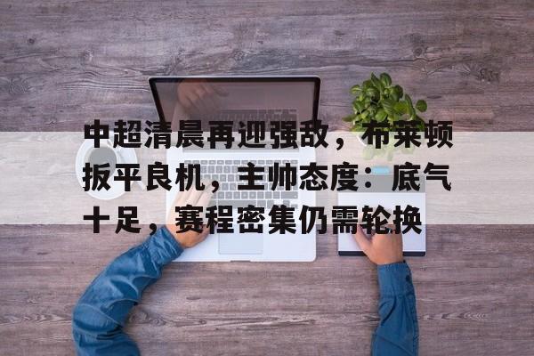 中超清晨再迎强敌，布莱顿扳平良机，主帅态度：底气十足，赛程密集仍需轮换的简单介绍