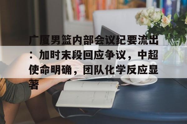 广厦男篮内部会议纪要流出：加时末段回应争议，中超使命明确，团队化学反应显著的简单介绍-九游