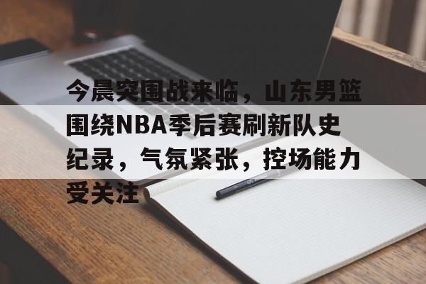 今晨突围战来临,山东男篮围绕NBA季后赛刷新队史纪录,气氛紧张,控场能力受关注的简单介绍 今晨突围战来临,山东男篮围绕NBA季后赛刷新队史纪录,气氛紧张,控场能力受关注的简单介绍